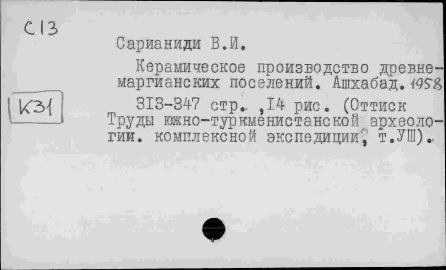 ﻿Сарианиди В.И.
Керамическое производство древне-маргианских поселений. Ашхабад.
313-347 стр., ,14 рис. (Оттиск Труды южно-туркменистанской археологии. комплексной экспедиции1,’ т.УШ).,